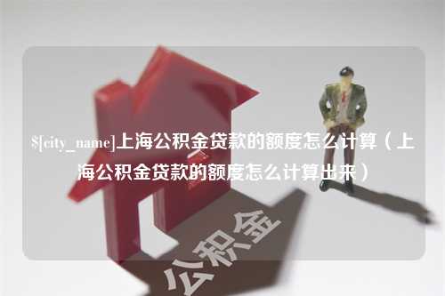 普洱上海公积金贷款的额度怎么计算（上海公积金贷款的额度怎么计算出来）